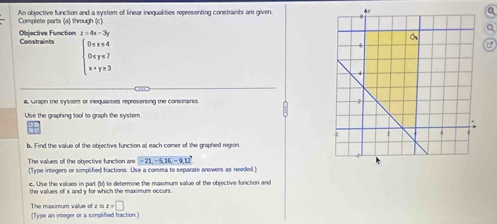 An objective function and a system of linear inequalities representing constraints are given. 
Complete parts (a) through (c) 
Objective Function z=4x-3y
Constraints
beginarrayl 0≤ x≤ 4 0≤ y≤ 7 x+y≥ 3endarray.
B 
a Graph the system of inequalities representing the constraints 
Use the graphing tool to graph the system. 
b. Find the value of the objective function at each corner of the graphed region. 
The values of the objective function are - 21, - 5, 16, -9, 1 P
(Type integers or simplified fractions. Use a comma to separate answers as needed.) 
c. Use the values in part (b) to determine the maximum value of the objective function and 
the values of x and y for which the maximum occurs. 
The maximum value of z is z=□
(Type an integer or a simplified fraction.)