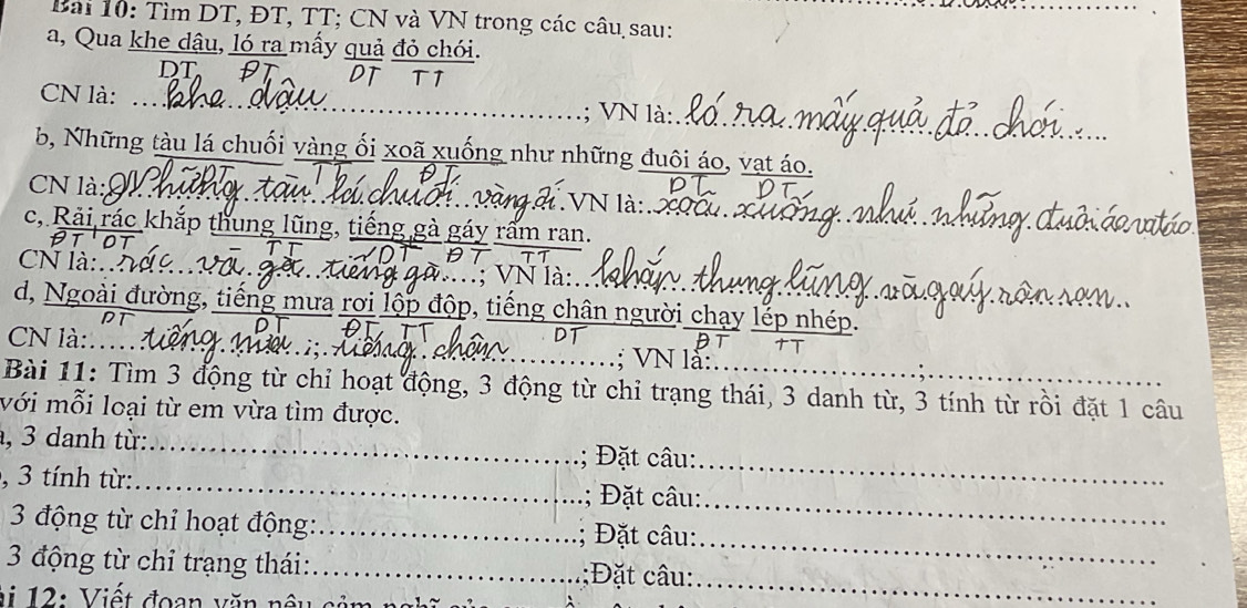 Tìm DT, ĐT, TT; CN và VN trong các câu sau: 
a, Qua khe dậu, ló ra mấy quả đỏ chói. 
DT、 DT TT 
_ 
CN là: … .; VN là:. 
b, Những tàu lá chuối vàng ối xoã xuống như những đuôi áo, vạt áo. 
_ 
CN là: l di VN là xốu xu 
c, Rải rác khắp thung lũng, tiếng gà gáy rấm ran. 
CN là:.. 
X VN là: 
d, Ngoài đường, tiếng mưa rơi lộp độp, tiếng chân người chạy lếp nhép. 
BT 
TT 
CN là:… w.i;.A .; VN lå: 
Bài 11: Tìm 3 động từ chỉ hoạt động, 3 động từ chỉ trạng thái, 3 danh từ, 3 tính từ rồi đặt 1 câu 
với mỗi loại từ em vừa tìm được. 
, 3 danh từ: _; ặt câu: 
, 3 tính từ: 
_ 
_ 
; Đặt câu:_ 
_ 
3 động từ chỉ hoạt động:_ 
; Đặt câu: 
3 động từ chỉ trạng thái:_ ;Đặt câu:_