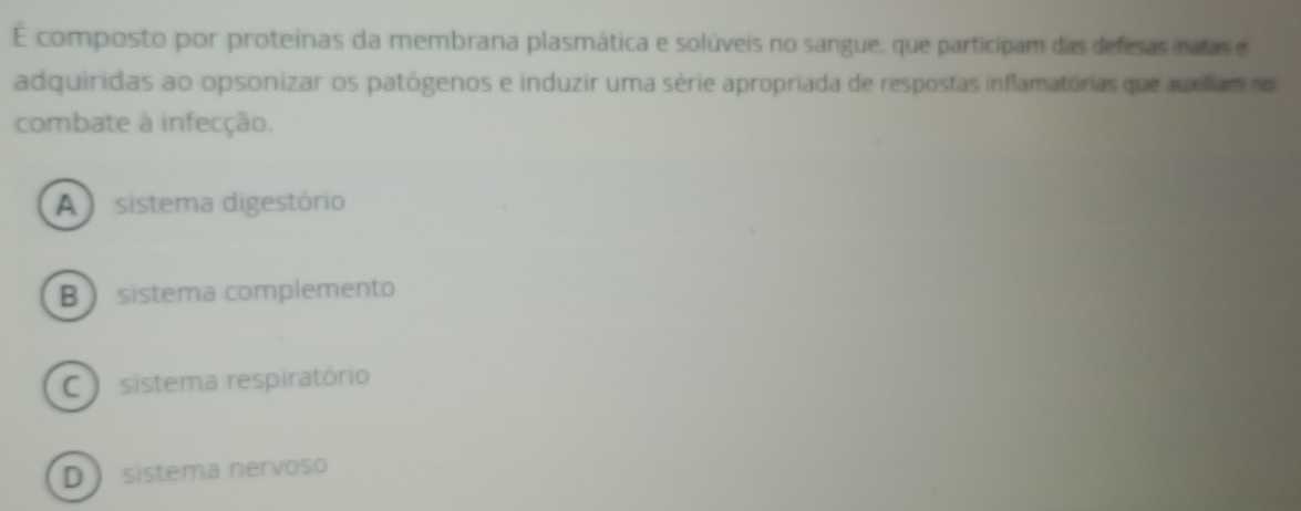 É composto por proteínas da membrana plasmática e solúveis no sangue, que participam das defesas inatas e
adquiridas ao opsonizar os patógenos e induzir uma série apropriada de respostas inflamatórias que auxiliam no
combate à infecção.
A sistema digestório
B  sistema complemento
C sistema respiratório
D sistema nervoso