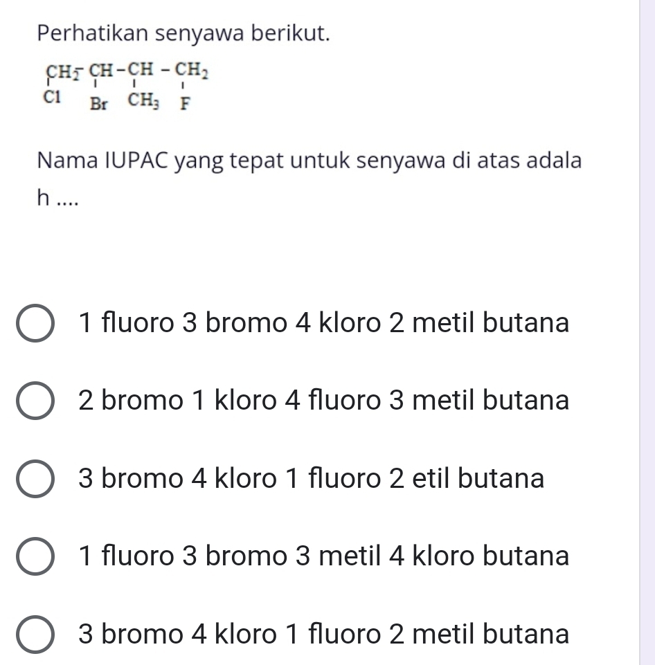 Perhatikan senyawa berikut.
beginarrayr CH_2^(-CH-CH-CH_2) C1BrCH_3Fendarray
Nama IUPAC yang tepat untuk senyawa di atas adala
h ....
1 fluoro 3 bromo 4 kloro 2 metil butana
2 bromo 1 kloro 4 fluoro 3 metil butana
3 bromo 4 kloro 1 fluoro 2 etil butana
1 fluoro 3 bromo 3 metil 4 kloro butana
3 bromo 4 kloro 1 fluoro 2 metil butana