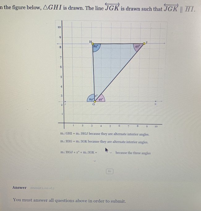 the figure below, △ GHI is drawn. The line overleftrightarrow JGK is drawn such that overleftrightarrow JGK||overline HI.
m∠ GHI=m∠ HGJ because they are alternate interior angles.
m∠ HIG=m∠ IGK because they are alternate interior angles.
m∠ HGJ+x°+m∠ IGK= because the three angles
try
Answer  Attempt t out of5
You must answer all questions above in order to submit.