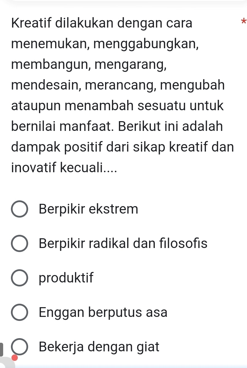 Kreatif dilakukan dengan cara
*
menemukan, menggabungkan,
membangun, mengarang,
mendesain, merancang, mengubah
ataupun menambah sesuatu untuk
bernilai manfaat. Berikut ini adalah
dampak positif dari sikap kreatif dan
inovatif kecuali....
Berpikir ekstrem
Berpikir radikal dan filosofis
produktif
Enggan berputus asa
Bekerja dengan giat