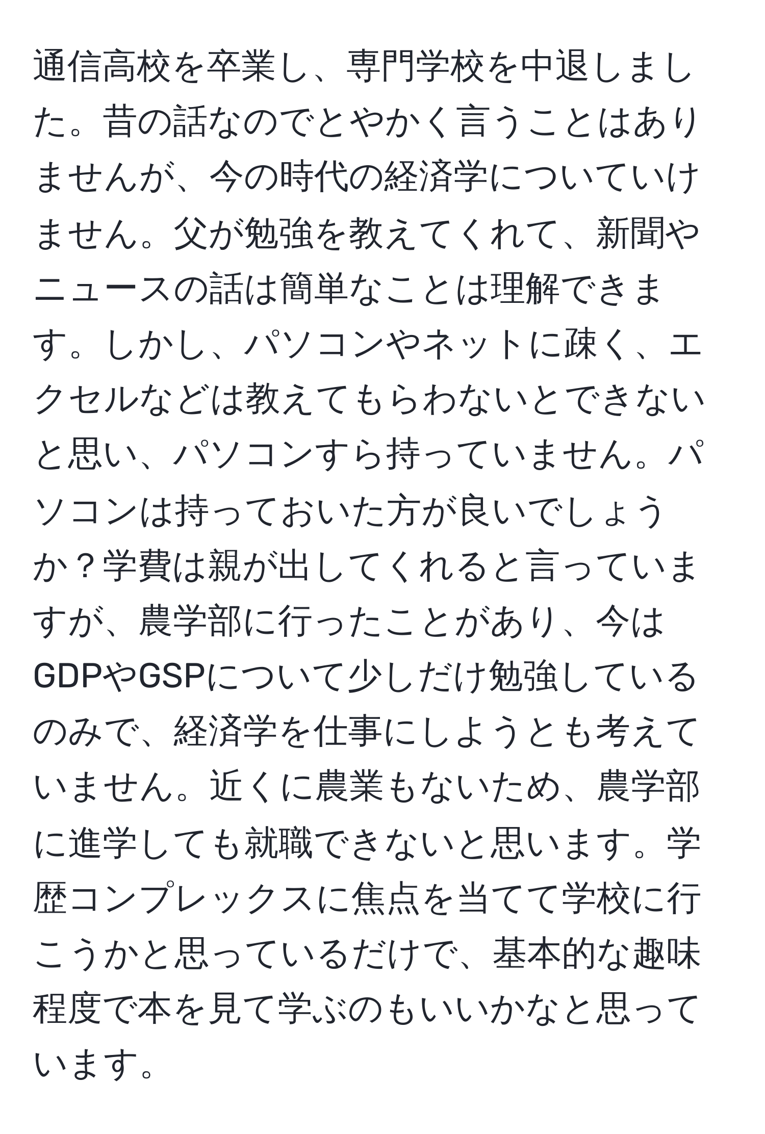 通信高校を卒業し、専門学校を中退しました。昔の話なのでとやかく言うことはありませんが、今の時代の経済学についていけません。父が勉強を教えてくれて、新聞やニュースの話は簡単なことは理解できます。しかし、パソコンやネットに疎く、エクセルなどは教えてもらわないとできないと思い、パソコンすら持っていません。パソコンは持っておいた方が良いでしょうか？学費は親が出してくれると言っていますが、農学部に行ったことがあり、今はGDPやGSPについて少しだけ勉強しているのみで、経済学を仕事にしようとも考えていません。近くに農業もないため、農学部に進学しても就職できないと思います。学歴コンプレックスに焦点を当てて学校に行こうかと思っているだけで、基本的な趣味程度で本を見て学ぶのもいいかなと思っています。