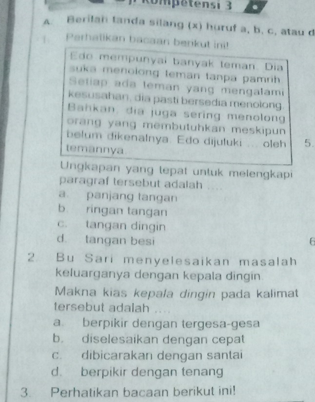 Kompetensi 3 .
A. Berilah tanda silang (x) huruf a, b, c, atau d
Perhatikan bacaan berikut ini!
do mempunyai banyak teman. Dia
suka menolong teman tanpa pamrih 
Setiap ada leman yang mengalami
kesusahan, dia pasti bersedia menolong.
Bahkan, dia juga sering menolong
orang yang membutuhkan meskipun 
belum dikenalnya. Edo dijuluki oleh 5.
temannya
Ungkapan yang tepat untuk melengkapi
paragraf tersebut adalah , . .
a panjang tangan
b ringan tangan
c. tangan dingin
d. tangan besi 6
2. Bu Sari menyelesaikan masalah
keluarganya dengan kepala dingin.
Makna kias kepala dingin pada kalimat
tersebut adalah ....
a berpikir dengan tergesa-gesa
b. diselesaikan dengan cepat
c. dibicarakan dengan santai
d. berpikir dengan tenang
3. Perhatikan bacaan berikut ini!