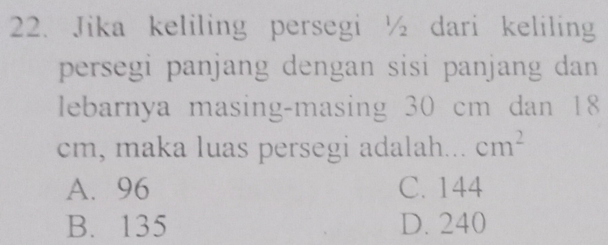 Jika keliling persegi ½ dari keliling
persegi panjang dengan sisi panjang dan
lebarnya masing-masing 30 cm dan 18
cm, maka luas persegi adalah... cm^2
A. 96 C. 144
B. 135 D. 240