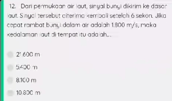 Dari permukaan air laut, sinyal bunyi dikirim ke dasar
aut. S nyal tersebut aiterima kembali setelah 6 sekon, Jika
cepat rambat bunyi dalam air adalah 1.800 m/s, maka
kedalaman aut di tempat itu ada ah.. .
21.600 m
5.400 m
8.100 m
10 800 m