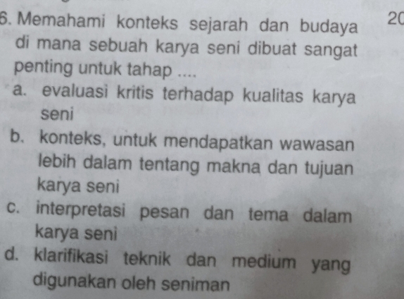 Memahami konteks sejarah dan budaya 20
di mana sebuah karya seni dibuat sangat
penting untuk tahap ....
a. evaluasi kritis terhadap kualitas karya
seni
b. konteks, untuk mendapatkan wawasan
lebih dalam tentang makna dan tujuan
karya seni
c. interpretasi pesan dan tema dalam
karya seni
d. klarifikasi teknik dan medium yang
digunakan oleh seniman