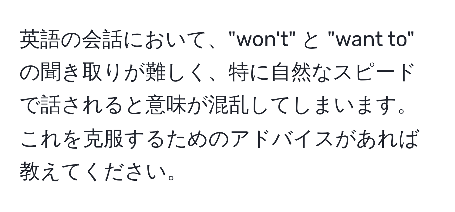 英語の会話において、"won't" と "want to" の聞き取りが難しく、特に自然なスピードで話されると意味が混乱してしまいます。これを克服するためのアドバイスがあれば教えてください。