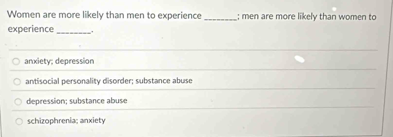 Women are more likely than men to experience _; men are more likely than women to
experience _.
anxiety; depression
antisocial personality disorder; substance abuse
depression; substance abuse
schizophrenia; anxiety