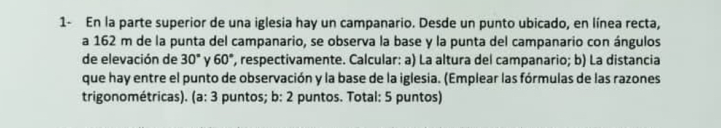 1- En la parte superior de una iglesia hay un campanario. Desde un punto ubicado, en línea recta, 
a 162 m de la punta del campanario, se observa la base y la punta del campanario con ángulos 
de elevación de 30° y 60° , respectivamente. Calcular: a) La altura del campanario; b) La distancia 
que hay entre el punto de observación y la base de la iglesia. (Emplear las fórmulas de las razones 
trigonométricas). (a: 3 puntos; b: 2 puntos. Total: 5 puntos)