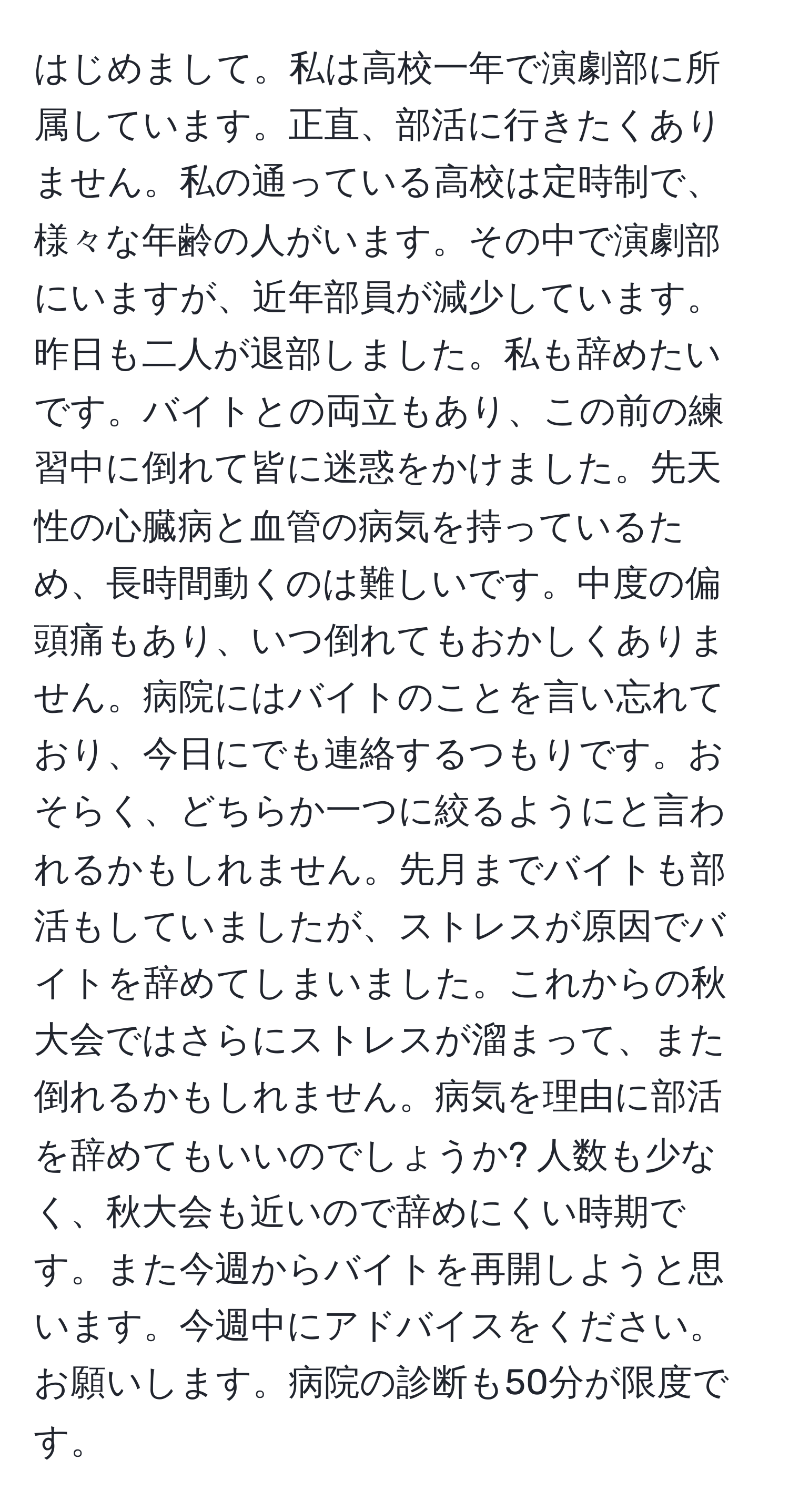 はじめまして。私は高校一年で演劇部に所属しています。正直、部活に行きたくありません。私の通っている高校は定時制で、様々な年齢の人がいます。その中で演劇部にいますが、近年部員が減少しています。昨日も二人が退部しました。私も辞めたいです。バイトとの両立もあり、この前の練習中に倒れて皆に迷惑をかけました。先天性の心臓病と血管の病気を持っているため、長時間動くのは難しいです。中度の偏頭痛もあり、いつ倒れてもおかしくありません。病院にはバイトのことを言い忘れており、今日にでも連絡するつもりです。おそらく、どちらか一つに絞るようにと言われるかもしれません。先月までバイトも部活もしていましたが、ストレスが原因でバイトを辞めてしまいました。これからの秋大会ではさらにストレスが溜まって、また倒れるかもしれません。病気を理由に部活を辞めてもいいのでしょうか? 人数も少なく、秋大会も近いので辞めにくい時期です。また今週からバイトを再開しようと思います。今週中にアドバイスをください。お願いします。病院の診断も50分が限度です。