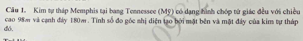 Kim tự tháp Memphis tại bang Tennessee (Mỹ) có dạng hình chóp tứ giác đều với chiều 
cao 98m và cạnh đáy 180m. Tính số đo góc nhị diện tạo bởi mặt bên và mặt đáy của kim tự tháp 
dó.