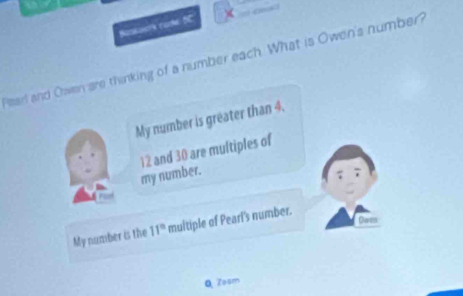 Backowoth rocke DC 
Pead and Owen are thinking of a number each. What is Owen's number? 
My number is greater than 4.
12 and 30 are multiples of 
my number. 
Pa 
Darem 
My number is the 11° multiple of Pearl's number. 
Q Toam