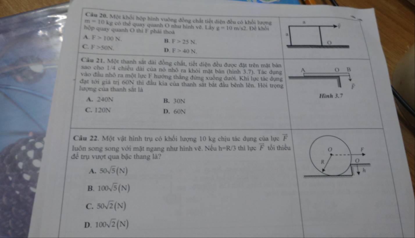 Một khối hộp hình vuông đồng chất tiết diện đều có khối lượng a
m=10 kg có thể quay quanh O như hình v_0^(3. Lầy g=10m/s2 Đề khổi
F
hộp quay quanh O thì F phái thoả
a
A. F>100N. B. F>25N. 
O
C. F>50N. D. F>40N. 
Câu 21. Một thanh sắt dài đồng chất, tiết diện đều được đặt trên mặt bản
sao cho 1/4 chiều dài của nó nhô ra khỏi mặt bàn (hình 3.7). Tác dụng A O B
vào đầu nhỏ ra một lực F hướng thắng đứng xuống dưới. Khi lực tác dụng
đạt tới giá trị 60N thì đầu kia của thanh sắt bắt đầu bênh lên. Hỏi trọng
lượng của thanh sắt là
F
Hình 3.7
A. 240N B. 30N
C. 120N D. 60N
Câu 22. Một vật hình trụ có khối lượng 10 kg chịu tác dụng của lực vector F)
luôn song song với mặt ngang như hình vẽ. Nếu h=R/3 thì lực vector F tối thiểu
để trụ vượt qua bậc thang là?
A. 50sqrt(5)(N)
B. 100sqrt(5)(N)
C. 50sqrt(2)(N)
D. 100sqrt(2)(N)