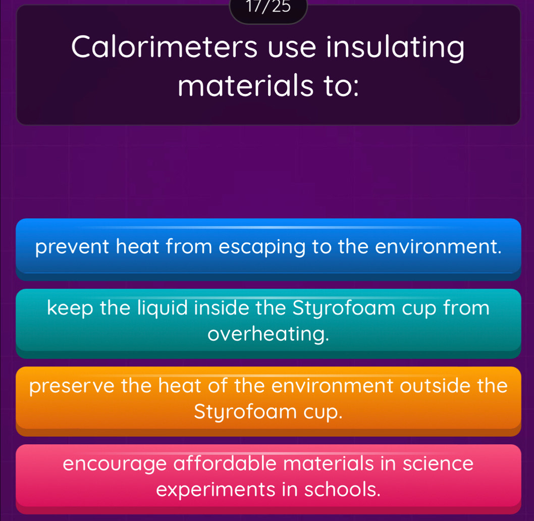 17/25
Calorimeters use insulating
materials to:
prevent heat from escaping to the environment.
keep the liquid inside the Styrofoam cup from
overheating.
preserve the heat of the environment outside the
Styrofoam cup.
encourage affordable materials in science
experiments in schools.