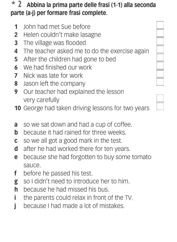 Abbina la prima parte delle frasi (1-1) alla seconda
parte (a-j) per formare frasi complete.
1 John had met Sue before
2 Helen couldn’t make lasagne
3 The village was flooded
4 The teacher asked me to do the exercise again
5 After the children had gone to bed
6 We had finished our work
7 Nick was late for work
8 Jason left the company
□ 
9 Our teacher had explained the lesson
very carefully
10 George had taken driving lessons for two years  □ /□  
a so we sat down and had a cup of coffee.
b because it had rained for three weeks.
cso we all got a good mark in the test.
d after he had worked there for ten years.
e because she had forgotten to buy some tomato
sauce.
f before he passed his test.
g so I didn’t need to introduce her to him.
h because he had missed his bus.
i the parents could relax in front of the TV.
j because I had made a lot of mistakes.