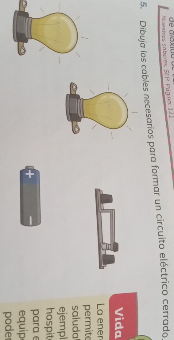 Nuestros saberes, SEP. Página: 121 
5. Dibuja los cables necesarios para formar un circuito eléctrico cerrado 
Vida 
La ener 
permite 
saludal 
ejempl 
hospit 
+ para e 
equip 
poder