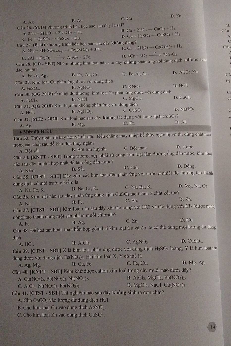 A. Ag
B. Au C. Cu D. Zn.
Câu 26. (M.15) 5) Phương trình hóa học nào sau đây là sai?
B.
A. 2Na+2H_2Oto 2NaOH+H_2.
B. Ca+2HClto CaCl_2+H_2. Câu
C. Fe+CuSO_4to FeSO_4+Cu. D. Cu+H_2SO_4to CuSO_4+H_2.
A.
Câu 27.(B.14) Phương trình hóa học nào sau đây không đúng?
C
A. 2Fe+3H_2SO_4(loing)to Fe_2(SO_4)_3+3H_2. B. Ca+2H_2Oto Ca(OH)_2+H_2 Câu
C. 2Al+Fe_2O_3xrightarrow t°Al_2O_3+2Fe. D. 4Cr+3O_2xrightarrow 1°2Cr_2O_3
Câu 28.|CD-SBT| Nhóm những kim loại nào sau đây không phản ứng với dung dịch sulfuric acid
đặc, nguội?
A. Fe,Al,Ag. B. Fe,Au,Cr. C. Fe,Al,Zn. D. Al,Cr,Zn. C
Câu 29. Kim loại Cu phản ứng được với dung dịch
A. FeSO_4. B. AgNO_3. KNO_3. D. HCl. trị
C.
30.(QG.2018) Ở nhiệt độ thường, kim loại Fe phản ứng được với dung dich C
D. CuCl_2.
A. FeCl_2.
B. NaC C. MgCl_2. cù
âu 31 (QG.2018) Kim loại Fe không phản ứng với dung dịch
B.
D.
C. CuSO_4. NaNO_3.
A. HCl. AgNO_3 C
Câu 32. [MH2-2020] Kim loại nào sau đây không tác dụng v6i dung dịch CuSO₄?
C. Fe. D. Al.
A. Ag.
B. Mg.
* Mức độ HIEU
Câu 33. Thủy ngân dễ bay hơi và rất độc. Nếu chăng may nhiệt kế thủy ngân bị vỡ thì dùng chất nào
trong các chất sau để khử độc thủy ngân?
A. Bột sắt. B. Bột lưu huỳnh. C. Bột than. D. Nước.
Câu 34. [KNTT - SBT] Trong trường hợp phải sử dụng kim loại làm đường ống dẫn nước, kim loại
nào sau đây là phù hợp nhất để làm ống dẫn nước? D. Đồng.
A. Kẽm. B. Sắt. C. Chì.
Câu 35. [CTST - SBT] Dãy gồm các kim loại đều phản ứng với nước ở nhiệt độ thường tạo thành
dung dịch có môi trường kiềm là
A. Na, Fe, K. B. Na, Cr, K. C. Na, Ba, K.
D. Mg, Na, Ca.
Câu 36. Kim loại nào sau đây phản ứng dung dịch CuSO4 tạo thành 2 chất kết tủa?
A. Na. B. Fe. C. Ba. D. Zn.
Câu 37. [CTST - SBT] Kim loại nào sau đây khi tác dụng với HCl và tác dụng với Cl_2 (được nung
nóng) tạo thành cùng một sản phầm muối chloride?
A. Fe. B. Ag. C. Zn.
D. Cu.
Câu 38. Để hoà tan hoàn toàn hỗn hợp gồm hai kim loại Cu và Zn, ta có thể dùng một lượng dư dung
djch
A. HCl. B. AlCl3. C. AgNO_3. D. CuSO
Câu 39. CTS ST - SBT] X là kim loại phản ứng được với dung dịch H_2SO_4 loãng, Y là kim loại tác
dụng được với dung dịch Fe (NO_3) 3. Hai kim loại X, Y có thể là
A. Ag, Mg. B. Cu, Fe. C. Fe, Cu. D. Mg, Ag.
Câu 40 KNTT-SBT] Kẽm khử được cation kim loại trong dãy muối nào dưới đây?
B.
A. Cu(NO_3)_2,Pb(NO_3)_2,Ni(NO_3)_2. AlCl_3,MgCl_2,Pb(NO_3)_2.
D.
C. AlCl_3,Ni(NO_3)_2,Pb(NO_3)_2. MgCl_2,NaCl,Cu(NO_3)_2.
Câu 41. [CTST - SBT] Thí nghiệm nào sau đây không sinh ra đơn chất?
A. Cho CaCO_3 vào lượng dư dung dịch HCl.
B. Cho kim loại Cu vào dung dịch AgNO_3.
C. Cho kim loại Zn vào dung dịch CuSO_4.
14