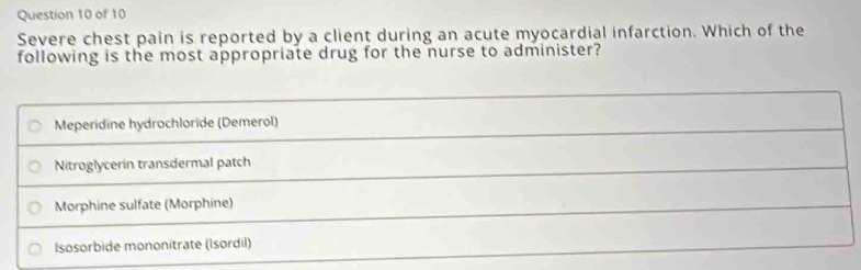 Severe chest pain is reported by a client during an acute myocardial infarction. Which of the
following is the most appropriate drug for the nurse to administer?
Meperidine hydrochloride (Demerol)
Nitroglycerin transdermal patch
Morphine sulfate (Morphine)
Isosorbide mononitrate (Isordil)