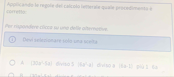 Applicando le regole del calcolo letterale quale procedimento è
corretto:
Per rispondere clicca su una delle alternative.
Devi selezionare solo una scelta
A (30a^2-5a) diviso 5(6a^2-a) diviso a (6a-1) più 1 6a
R (30a^2-5a)