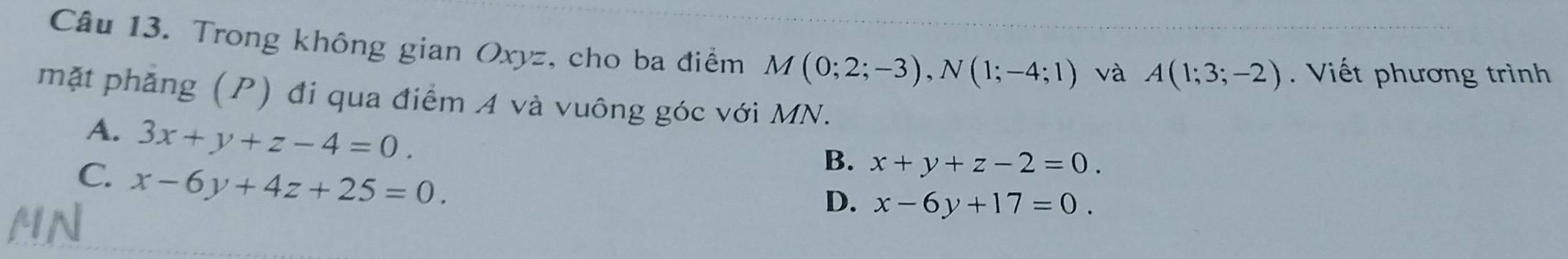 Trong không gian Oxyz, cho ba điểm M(0;2;-3), N(1;-4;1) và A(1;3;-2). Viết phương trình
mặt phăng (P) đi qua điểm A và vuông góc với MN.
A. 3x+y+z-4=0.
C. x-6y+4z+25=0.
B. x+y+z-2=0.
D. x-6y+17=0.