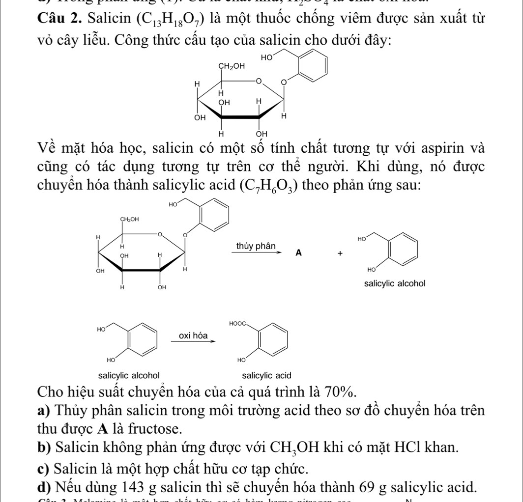 Salicin (C_13H_18O_7) là một thuốc chống viêm được sản xuất từ
vỏ cây liễu. Công thức cấu tạo của salicin cho dưới đây:
Về mặt hóa học, salicin có một số tính chất tương tự với aspirin và
cũng có tác dụng tương tự trên cơ thể người. Khi dùng, nó được
chuyển hóa thành salicylic acid (C_7H_6O_3) theo phản ứng sau:
HO
+
HO
salicylic alcohol
HOOC
HO
oxi hóa
HO
HO
salicylic alcohol salicylic acid
Cho hiệu suất chuyển hóa của cả quá trình là 70%.
a) Thủy phân salicin trong môi trường acid theo sơ đồ chuyền hóa trên
thu được A là fructose.
b) Salicin không phản ứng được với CH_3 OH khi có mặt HCl khan.
c) Salicin là một hợp chất hữu cơ tạp chức.
d) Nếu dùng 143 g salicin thì sẽ chuyến hóa thành 69 g salicylic acid.