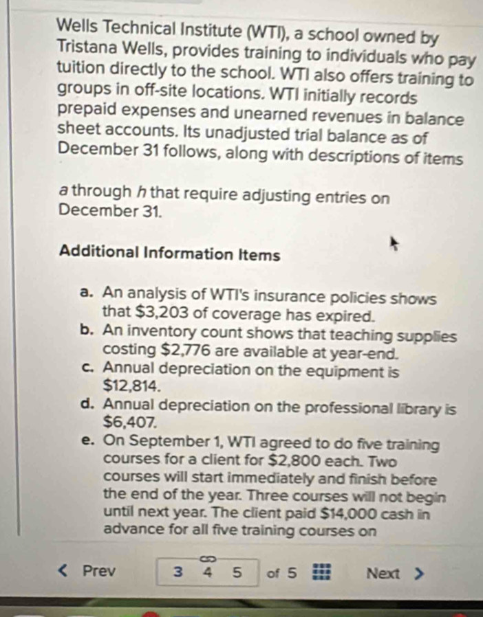 Wells Technical Institute (WTI), a school owned by 
Tristana Wells, provides training to individuals who pay 
tuition directly to the school. WTI also offers training to 
groups in off-site locations. WTI initially records 
prepaid expenses and unearned revenues in balance 
sheet accounts. Its unadjusted trial balance as of 
December 31 follows, along with descriptions of items 
a through h that require adjusting entries on 
December 31. 
Additional Information Items 
a. An analysis of WTI's insurance policies shows 
that $3,203 of coverage has expired. 
b. An inventory count shows that teaching supplies 
costing $2,776 are available at year -end. 
c. Annual depreciation on the equipment is
$12,814. 
d. Annual depreciation on the professional library is
$6,407. 
e. On September 1, WTI agreed to do five training 
courses for a client for $2,800 each. Two 
courses will start immediately and finish before 
the end of the year. Three courses will not begin 
until next year. The client paid $14,000 cash in 
advance for all five training courses on 
Prev 3 4 5 of 5 Next