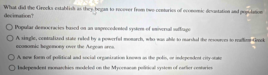 What did the Greeks establish as they began to recover from two centuries of economic devastation and population
decimation?
Popular democracies based on an unprecedented system of universal suffrage
A single, centralized state ruled by a powerful monarch, who was able to marshal the resources to reaffirm Greek
economic hegemony over the Aegean area.
A new form of political and social organization known as the polis, or independent city-state
Independent monarchies modeled on the Mycenaean political system of earlier centuries