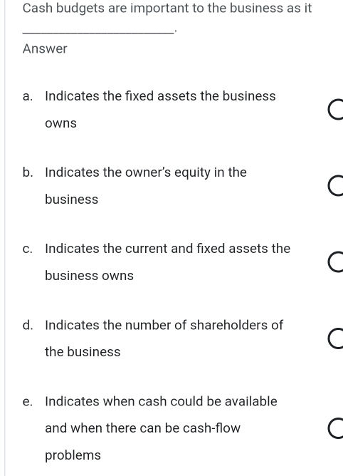 Cash budgets are important to the business as it
_
Answer
a. Indicates the fixed assets the business
owns
b. Indicates the owner’s equity in the
business
c. Indicates the current and fixed assets the
business owns
d. Indicates the number of shareholders of
the business
e. Indicates when cash could be available
and when there can be cash-flow
problems