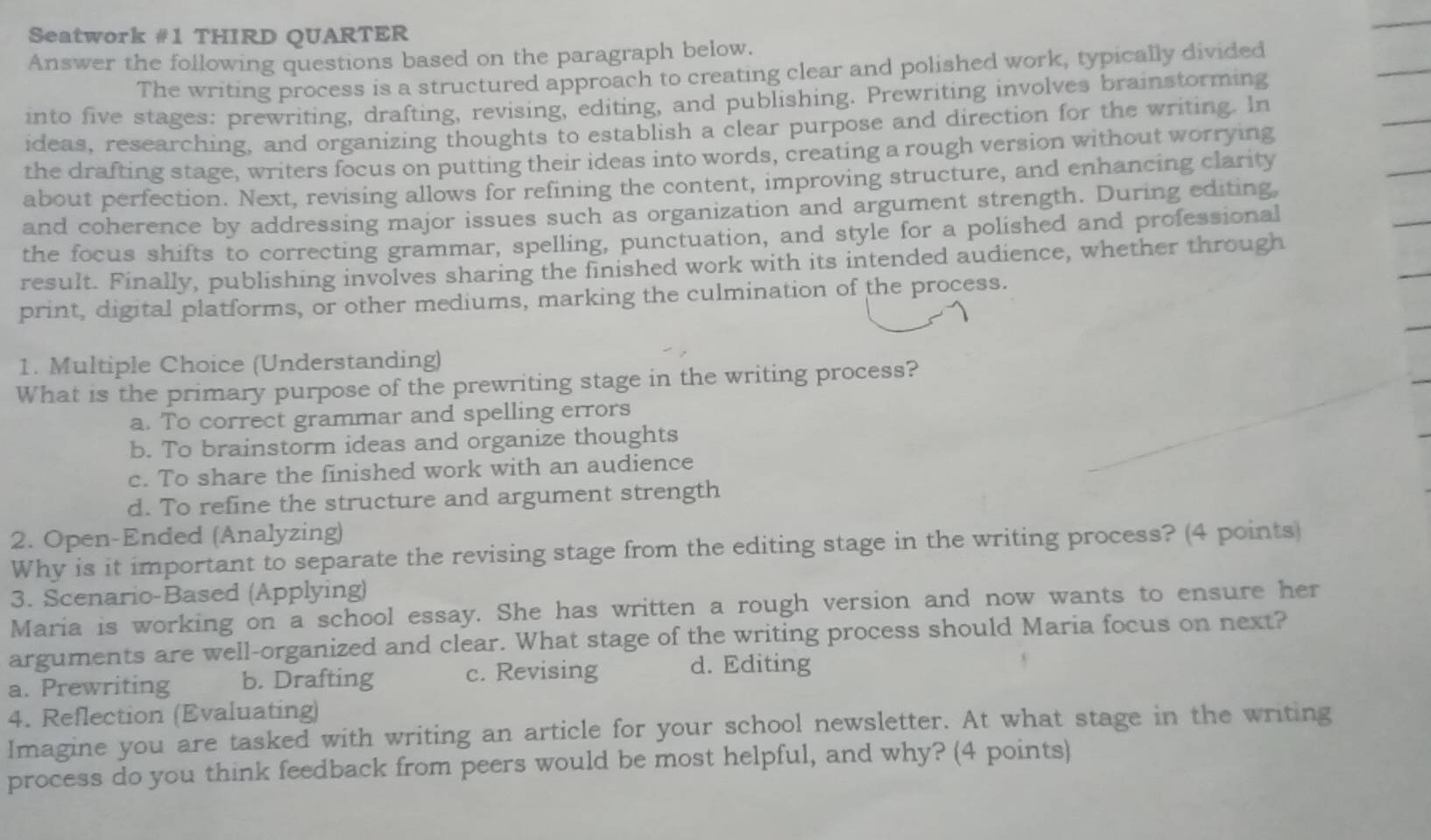 Seatwork #1 THIRD QUARTER
Answer the following questions based on the paragraph below.
The writing process is a structured approach to creating clear and polished work, typically divided
into five stages: prewriting, drafting, revising, editing, and publishing. Prewriting involves brainstorming
ideas, researching, and organizing thoughts to establish a clear purpose and direction for the writing. In
the drafting stage, writers focus on putting their ideas into words, creating a rough version without worrying
about perfection. Next, revising allows for refining the content, improving structure, and enhancing clarity
and coherence by addressing major issues such as organization and argument strength. During editing,
the focus shifts to correcting grammar, spelling, punctuation, and style for a polished and professional
result. Finally, publishing involves sharing the finished work with its intended audience, whether through
print, digital platforms, or other mediums, marking the culmination of the process.
1. Multiple Choice (Understanding)
What is the primary purpose of the prewriting stage in the writing process?
a. To correct grammar and spelling errors
b. To brainstorm ideas and organize thoughts
c. To share the finished work with an audience
d. To refine the structure and argument strength
2. Open-Ended (Analyzing)
Why is it important to separate the revising stage from the editing stage in the writing process? (4 points)
3. Scenario-Based (Applying)
Maria is working on a school essay. She has written a rough version and now wants to ensure her
arguments are well-organized and clear. What stage of the writing process should Maria focus on next?
a. Prewriting b. Drafting c. Revising d. Editing
4. Reflection (Evaluating)
Imagine you are tasked with writing an article for your school newsletter. At what stage in the writing
process do you think feedback from peers would be most helpful, and why? (4 points)