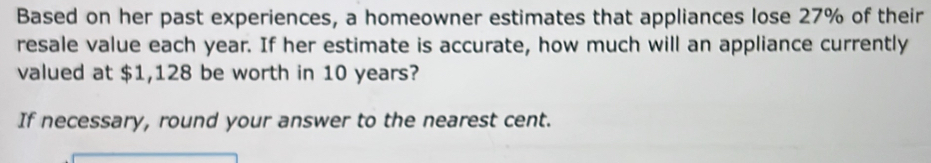 Based on her past experiences, a homeowner estimates that appliances lose 27% of their 
resale value each year. If her estimate is accurate, how much will an appliance currently 
valued at $1,128 be worth in 10 years? 
If necessary, round your answer to the nearest cent.