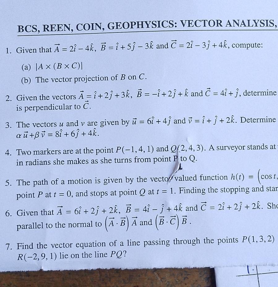 BCS, REEN, COIN, GEOPHYSICS: VECTOR ANALYSIS,
1. Given that vector A=2hat i-4hat k,vector B=hat i+5hat j-3hat k and vector C=2hat i-3hat j+4hat k , compute:
(a) |A* (B* C)|
(b) The vector projection of B on C.
2. Given the vectors vector A=hat i+2hat j+3hat k,vector B=-hat i+2hat j+hat k and vector C=4hat i+hat j , determine
is perpendicular to vector C.
3. The vectors u and ν are given by vector u=6hat i+4hat j and vector v=hat i+hat j+2hat k. Determine
α vector u+beta vector v=8hat i+6hat j+4hat k.
4. Two markers are at the point P(-1,4,1) and Q(2,4,3). A surveyor stands at
in radians she makes as she turns from point P to Q.
5. The path of a motion is given by the vecto, valued function h(t)= (cos t,
point P at t=0 , and stops at point Q at t=1. Finding the stopping and star
6. Given that vector A=6hat i+2hat j+2hat k,vector B=4hat i-hat j+4hat k and vector C=2hat i+2hat j+2hat k. Sh
parallel to the normal to (vector A· vector B)vector A and (vector B· vector C)vector B.
7. Find the vector equation of a line passing through the points P(1,3,2)
R(-2,9,1) lie on the line PQ?