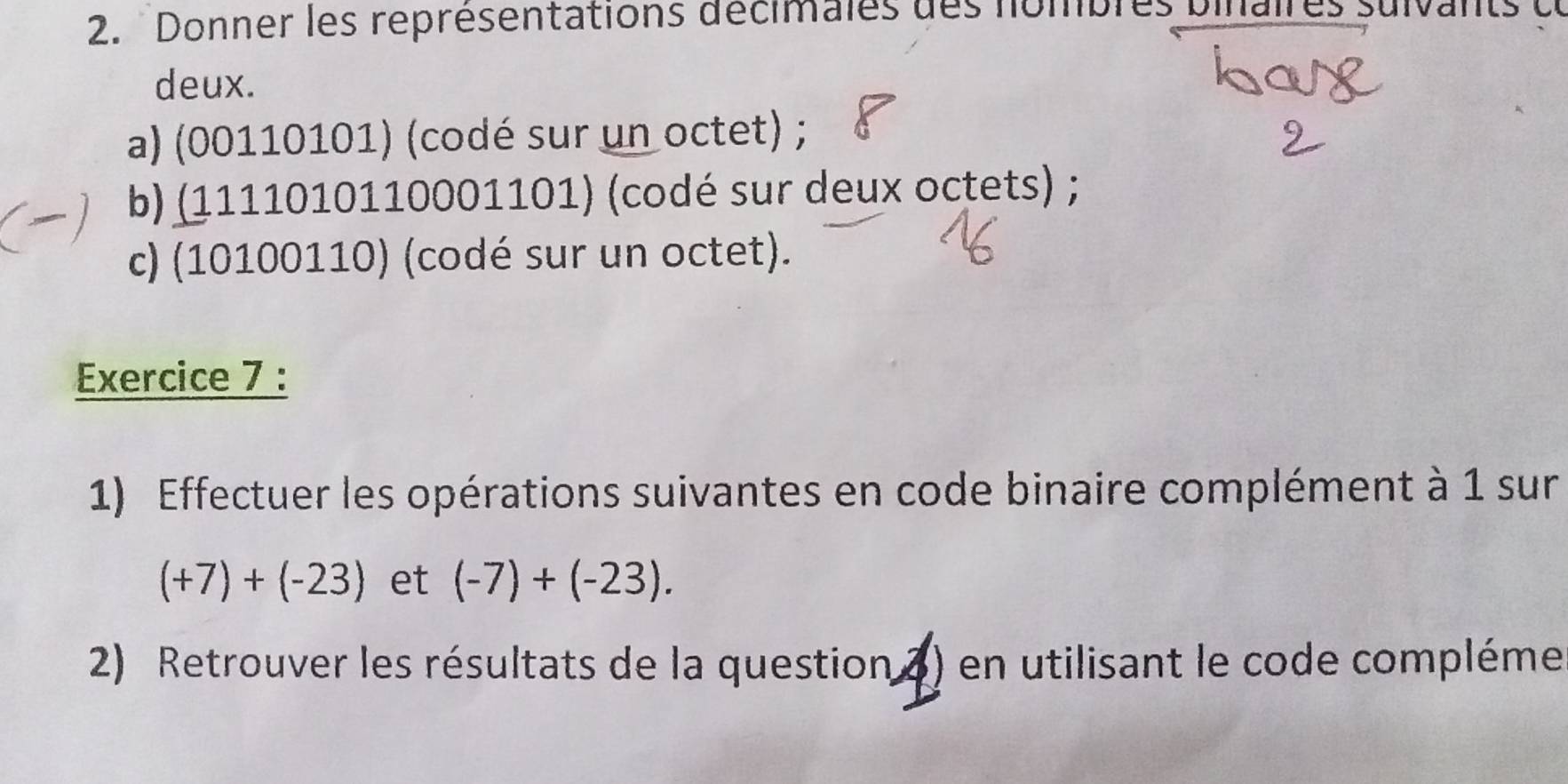 Donner les représentations décimales des nombres bil su 
deux. 
a) (00110101) (codé sur un octet) ; 
b) (1111010110001101) (codé sur deux octets) ; 
c) (10100110) (codé sur un octet). 
Exercice 7 : 
1) Effectuer les opérations suivantes en code binaire complément à 1 sur
(+7)+(-23) et (-7)+(-23). 
2) Retrouver les résultats de la question 2) en utilisant le code compléme