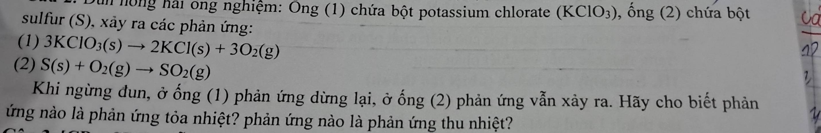 un nồng hai ông nghiệm: Ông (1) chứa bột potassium chlorate (KClO_3) , ống (2) chứa bột 
sulfur (S), xảy ra các phản ứng: 
(1) 3KClO_3(s)to 2KCl(s)+3O_2(g)
(2) S(s)+O_2(g)to SO_2(g)
Khi ngừng đun, ở ống (1) phản ứng dừng lại, ở ống (2) phản ứng vẫn xảy ra. Hãy cho biết phản 
ứng nào là phản ứng tỏa nhiệt? phản ứng nào là phản ứng thu nhiệt?