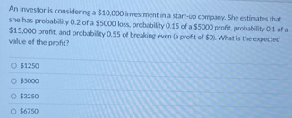 An investor is considering a $10,000 investment in a start-up company. She estimates that
she has probability 0.2 of a $5000 loss, probability 0.15 of a $5000 profit, probability 0.1 of a
$15,000 profit, and probability 0.55 of breaking even (a proft of $0). What is the expected
value of the profit?
$1250
$5000
$3250
$6750