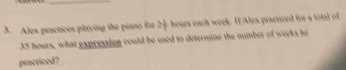 Alex practices playing the piano for 24 hours each week. If Alex practiced for a total of
35 hours, what expression could be used to determine the number of weeks he 
practiced?