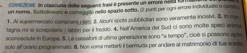 CORREZIONE In ciascuna delle seguenti frasi è presente un errore nella fora 
un nome. Sottolinealo e correggilo nello spazio sotto. (2 punti per ogni errore individuato e corretto 
1. Al supermercato comprami i latti, 2. Alcuni spots pubblicitari sono veramente incisivi. 3. In mon 
tagna mi si screpolano i labbri per il freddo. 4. Nell'America del Sud ci sono molte speci anima 
sconosciute in Europa. 5. Le cassaforti di ultima generazione sono “a tempo”, cioè si possono aprire 
solo all’orario programmato. 6. Non vorrai metterti il bermuda per andare al matrimonio di tua sorella!