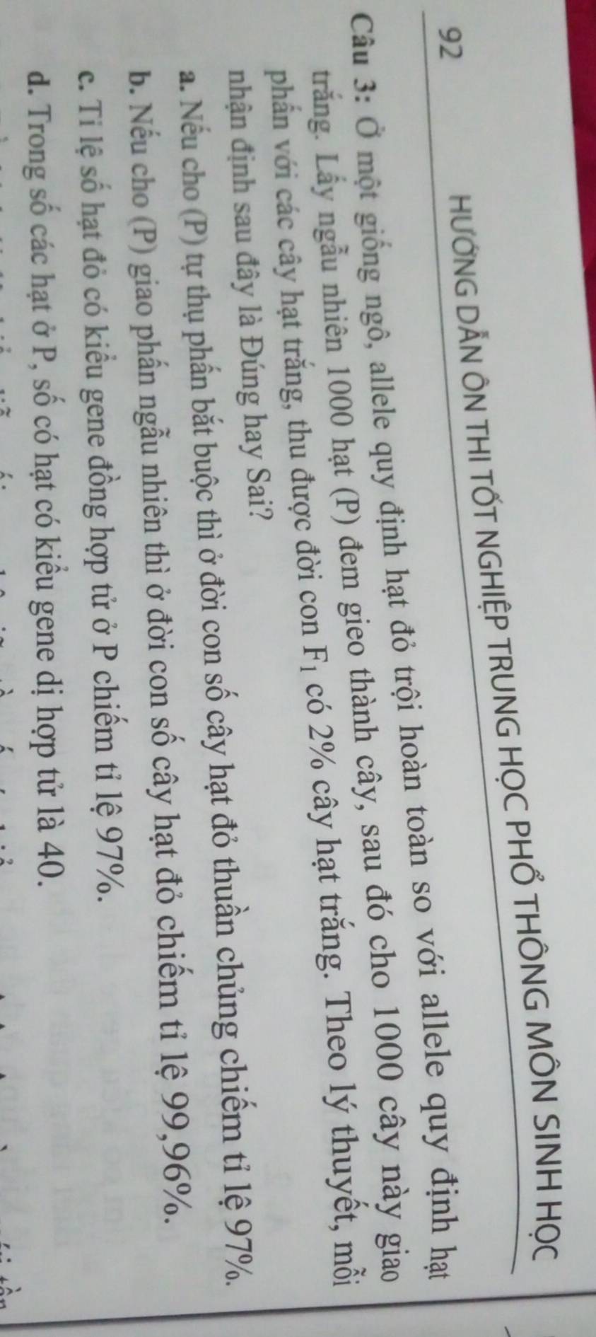HƯỚNG DẢN ÔN THI TỐT NGHIỆP TRUNG HỌC PHỔ THÔNG MÔN SINH HỌC
Câu 3: Ở một giống ngô, allele quy định hạt đỏ trội hoàn toàn so với allele quy định hạt
trắng. Lấy ngẫu nhiên 1000 hạt (P) đem gieo thành cây, sau đó cho 1000 cây này giao
phẩn với các cây hạt trắng, thu được đời con F_1 có 2% cây hạt trắng. Theo lý thuyết, mỗi
nhận định sau đây là Đúng hay Sai?
a. Nếu cho (P) tự thụ phần bắt buộc thì ở đời con số cây hạt đỏ thuần chủng chiếm tỉ lệ 97%.
b. Nếu cho (P) giao phần ngẫu nhiên thì ở đời con số cây hạt đỏ chiếm tỉ lệ 99, 96%.
c. Ti lệ số hạt đỏ có kiểu gene đồng hợp tử ở P chiếm tỉ lệ 97%.
d. Trong số các hạt ở P, số có hạt có kiểu gene dị hợp tử là 40.