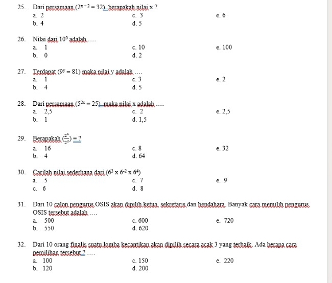 Dari persamaan (2^(x+2)=32) berapakah nilai x ?
a. 2 c. 3 c. 6
b. 4 d. 5
26. Nilai dari 10° adalah. …
a. 1 c. 10 e. 100
b. 0 d. 2
27. Terdapat (9^y=81) maka nilai y adalah ....
a. 1 c. 3 e. 2
b. 4 d. 5
28. Dari persamaan (5^(2x)=25) maka nilai × adaləh....
a. 2,5 c. 2 e. 2,5
b. 1 d. 1,5
29. Berapakah ( 2^6/2^2 )=?
a. 16 c. 8 e. 32
b. 4 d. 64
30. Carilah nilai sederhana dari (6^3* 6^(-2)* 6^4)
a. 5 c. 7 e. 9
c. 6 d. 8
31. Dari 10 calon pengurus OSIS akan dipilih ketua, sekretaris dan bendahara. Banyak cara memilih pengurus
OSIS tersebut adalah…
a. 500 c. 600 e. 720
b. 550 d. 620
32. Dari 10 orang finalis suatu lomba kecantikan akan dipilib secara acak 3 yang terbaik. Ada berapa cara
pemilihan tersebut ? .
a. 100 c. 150 e. 220
b. 120 d. 200