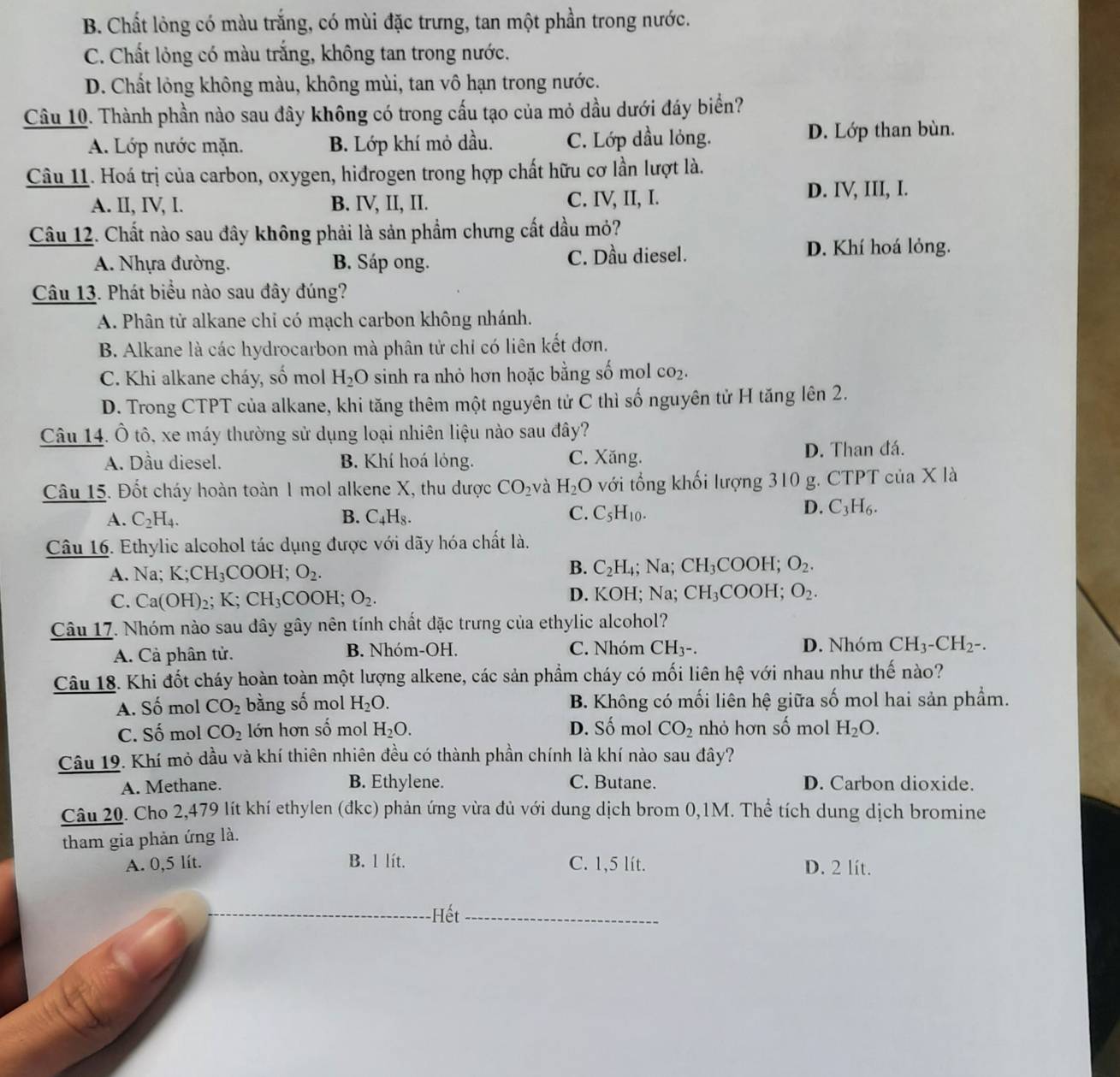 B. Chất lỏng có màu trắng, có mùi đặc trưng, tan một phần trong nước.
C. Chất lỏng có màu trắng, không tan trong nước.
D. Chất lỏng không màu, không mùi, tan vô hạn trong nước.
Câu 10. Thành phần nào sau đây không có trong cấu tạo của mỏ dầu dưới đáy biển?
A. Lớp nước mặn. B. Lớp khí mỏ dầu. C. Lớp dầu lỏng. D. Lớp than bùn.
Câu 11. Hoá trị của carbon, oxygen, hiđrogen trong hợp chất hữu cơ lần lượt là.
A. II, IV, I. B. IV, II, II. C. IV, II, I. D. IV, III, I.
Câu 12. Chất nào sau đây không phải là sản phẩm chưng cất dầu mỏ?
A. Nhựa đường. B. Sáp ong. C. Dầu diesel. D. Khí hoá lỏng.
Câu 13. Phát biểu nào sau đây đúng?
A. Phân tử alkane chi có mạch carbon không nhánh.
B. Alkane là các hydrocarbon mà phân tử chỉ có liên kết đơn.
C. Khi alkane cháy, số mol H_2O sinh ra nhỏ hơn hoặc bằng số mol CO_2.
D. Trong CTPT của alkane, khi tăng thêm một nguyên tử C thì số nguyên tử H tăng lên 2.
Câu 14. Ô tô, xe máy thường sử dụng loại nhiên liệu nào sau đây?
A. Dầu diesel. B. Khí hoá lỏng. C. Xăng. D. Than đá.
Câu 15. Đốt cháy hoàn toàn 1 mol alkene X, thu dược CO_2 và H_2O với tổng khối lượng 310 g. CTPT của X là
A. C_2H_4. B. C_4H_8. C. C_5H_10.
D. C_3H_6.
Câu 16. Ethylic alcohol tác dụng được với dãy hóa chất là.
B.
A. Na; K;CH_3COOH;O_2. C_2H_4; Na; CH_3COOH O_2
C. Ca(OH)_2; K. CH_3 COOH; O_2. D. KOH; Na; CH_3COOH. O_2.
Câu 17. Nhóm nào sau dây gây nên tính chất đặc trưng của ethylic alcohol?
A. Cả phân tử. B. Nhóm-OH. C. Nhóm CH3-. D. Nhóm CH_3-CH_2-.
Câu 18. Khi đốt cháy hoàn toàn một lượng alkene, các sản phẩm cháy có mối liên hệ với nhau như thế nào?
A. Số mol CO_2 bằng số mol H_2O. B. Không có mối liên hệ giữa số mol hai sản phẩm.
C. Số mol CO_2 lớn hơn số mol H_2O. D. Số mol CO_2 nhỏ hơn số mol H_2O.
Câu 19. Khí mỏ dầu và khí thiên nhiên đều có thành phần chính là khí nào sau đây?
A. Methane. B. Ethylene. C. Butane. D. Carbon dioxide.
Câu 20. Cho 2,479 lít khí ethylen (đkc) phản ứng vừa đủ với dung dịch brom 0,1M. Thể tích dung dịch bromine
tham gia phản ứng là.
A. 0,5 lít. B. l lít. C. 1,5 lít. D. 2 lít.
_Hết_