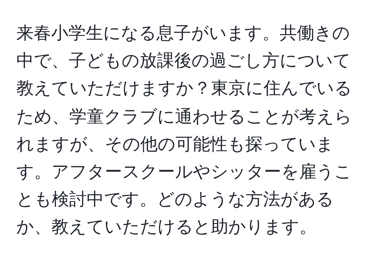 来春小学生になる息子がいます。共働きの中で、子どもの放課後の過ごし方について教えていただけますか？東京に住んでいるため、学童クラブに通わせることが考えられますが、その他の可能性も探っています。アフタースクールやシッターを雇うことも検討中です。どのような方法があるか、教えていただけると助かります。