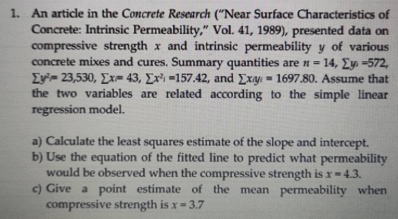 An article in the Concrete Research (“Near Surface Characteristics of 
Concrete: Intrinsic Permeability,” Vol. 41, 1989), presented data on 
compressive strength x and intrinsic permeability y of various 
concrete mixes and cures. Summary quantities are n=14, sumlimits y_i=572,
sumlimits y^2=23,530, sumlimits x=43, sumlimits x^2i=157.42 , and sumlimits x_iy_i=1697.80. Assume that 
the two variables are related according to the simple linear 
regression model. 
a) Calculate the least squares estimate of the slope and intercept. 
b) Use the equation of the fitted line to predict what permeability 
would be observed when the compressive strength is x=4.3. 
c) Give a point estimate of the mean permeability when 
compressive strength is x=3.7