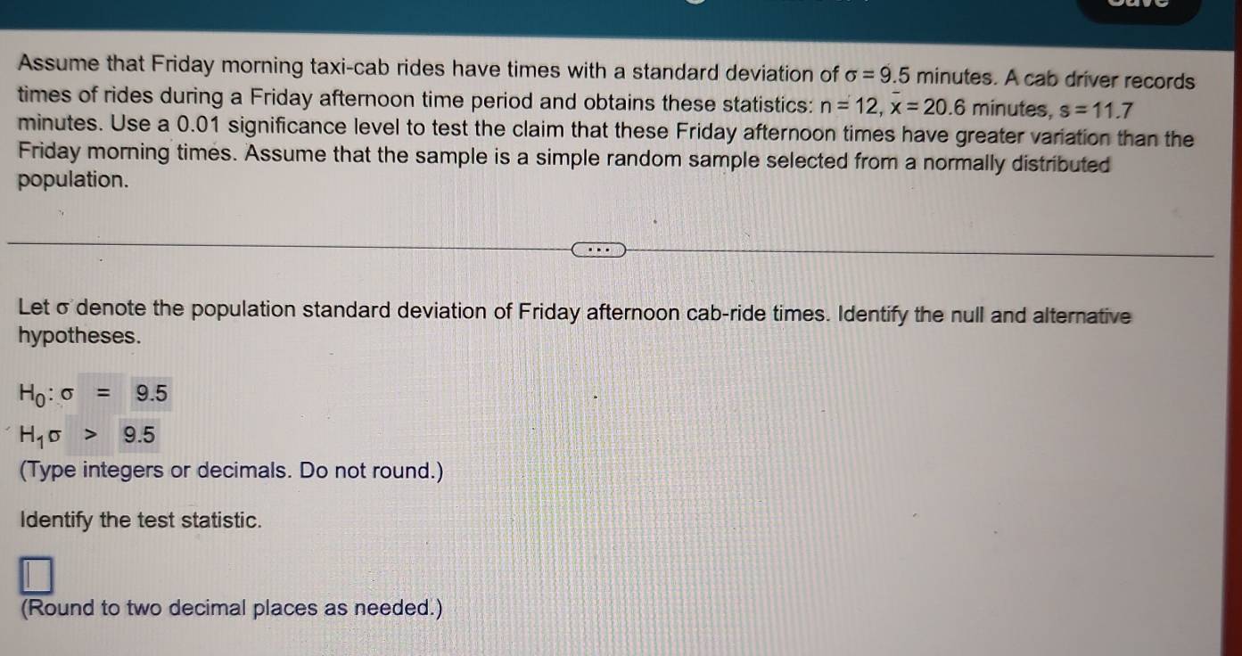 Assume that Friday morning taxi-cab rides have times with a standard deviation of sigma =9.5 minutes. A cab driver records 
times of rides during a Friday afternoon time period and obtains these statistics: n=12, x=20.6 minutes, s=11.7
minutes. Use a 0.01 significance level to test the claim that these Friday afternoon times have greater variation than the 
Friday morning times. Assume that the sample is a simple random sample selected from a normally distributed 
population. 
Let σdenote the population standard deviation of Friday afternoon cab-ride times. Identify the null and alternative 
hypotheses.
H_0:sigma =9.5
H_1sigma >9.5
(Type integers or decimals. Do not round.) 
Identify the test statistic. 
(Round to two decimal places as needed.)