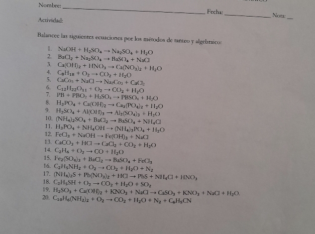 Nombre:
_
Fecha:
_Nota:
Actividad:
_
Balancee las siguientes ecuaciones por los métodos de tanteo y algebraico:
1. NaOH+H_2SO_4to Na_2SO_4+H_2O
2. BaCl_2+Na_2SO_4to BaSO_4+NaCl
3. Ca(OH)_2+HNO_3to Ca(NO_3)_2+H_2O
4. C_8H_18+O_2to CO_2+H_2O
5. CaCo_3+NaClto Na_2Co_3+CaCl_2
6. C_12H_22O_11+O_2to CO_2+H_2O
7. PB+PBO_2+H_2SO_4to PBSO_4+H_2O
8. H_3PO_4+Ca(OH)_2to Ca_3(PO_4)_2+H_2O
9. H_2SO_4+Al(OH)_3to Al_2(SO_4)_3+H_2O
10. (NH_4)_2SO_4+BaCl_2to BaSO_4+NH_4Cl
11. H_3PO_4+NH_4OHto (NH_4)_3PO_4+H_2O
12. FeCl_3+NaOHto Fe(OH)_3+NaCl
13. CaCO_3+HClto CaCl_2+CO_2+H_2O
14. C_2H_6+O_2to CO+H_2O
15. Fe_2(SO_4)_3+BaCl_2to BaSO_4+FeCl_3
16. C_2H_5NH_2+O_2to CO_2+H_2O+N_2
17. (NH_4)_2S+Pb(NO_3)_2+HClto PbS+NH_4Cl+HNO_3
18. C_2H_5SH+O_2to CO_2+H_2O+SO_2
19.
20. H_2SO_3+Ca(OH)_2+KNO_3+NaClto CaSO_3+KNO_3+NaCl+H_2O.
C_10H_6(NH_2)_2+O_2to CO_2+H_2O+N_2+C_6H_5CN