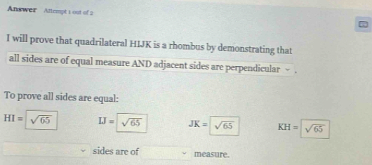 Answer Attempt 1 out of 2
I will prove that quadrilateral HIJK is a rhombus by demonstrating that
all sides are of equal measure AND adjacent sides are perpendicular ~ .
To prove all sides are equal:
HI=sqrt(65) IJ=sqrt(65) JK=sqrt(65) KH=sqrt(65)
sides are of measure.