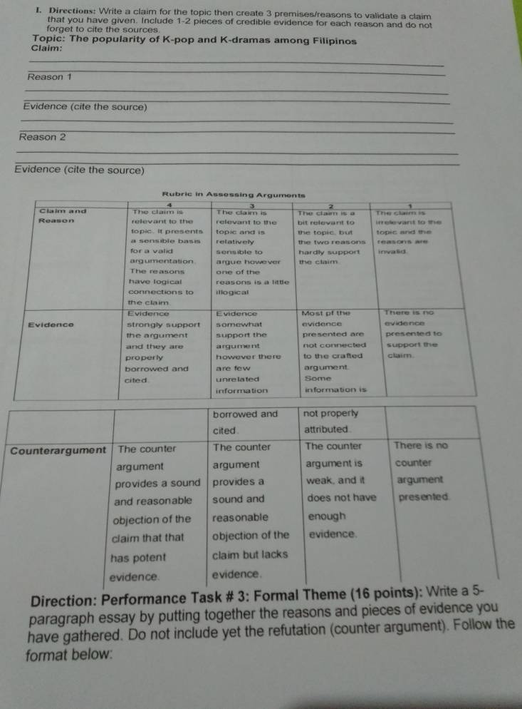 Directions: Write a claim for the topic then create 3 premises/reasons to validate a claim 
that you have given. Include 1 - 2 pieces of credible evidence for each reason and do not 
forget to cite the sources. 
Topic: The popularity of K-pop and K-dramas among Filipinos 
Claim: 
_ 
_ 
Reason 1 
_ 
_ 
Evidence (cite the source) 
_ 
_ 
Reason 2 
_ 
_ 
Evidence (cite the source) 
Direction: Performance Task # 3: Formal Theme (16 p 
paragraph essay by putting together the reasons and pieces of evidence you 
have gathered. Do not include yet the refutation (counter argument). Follow the 
format below: