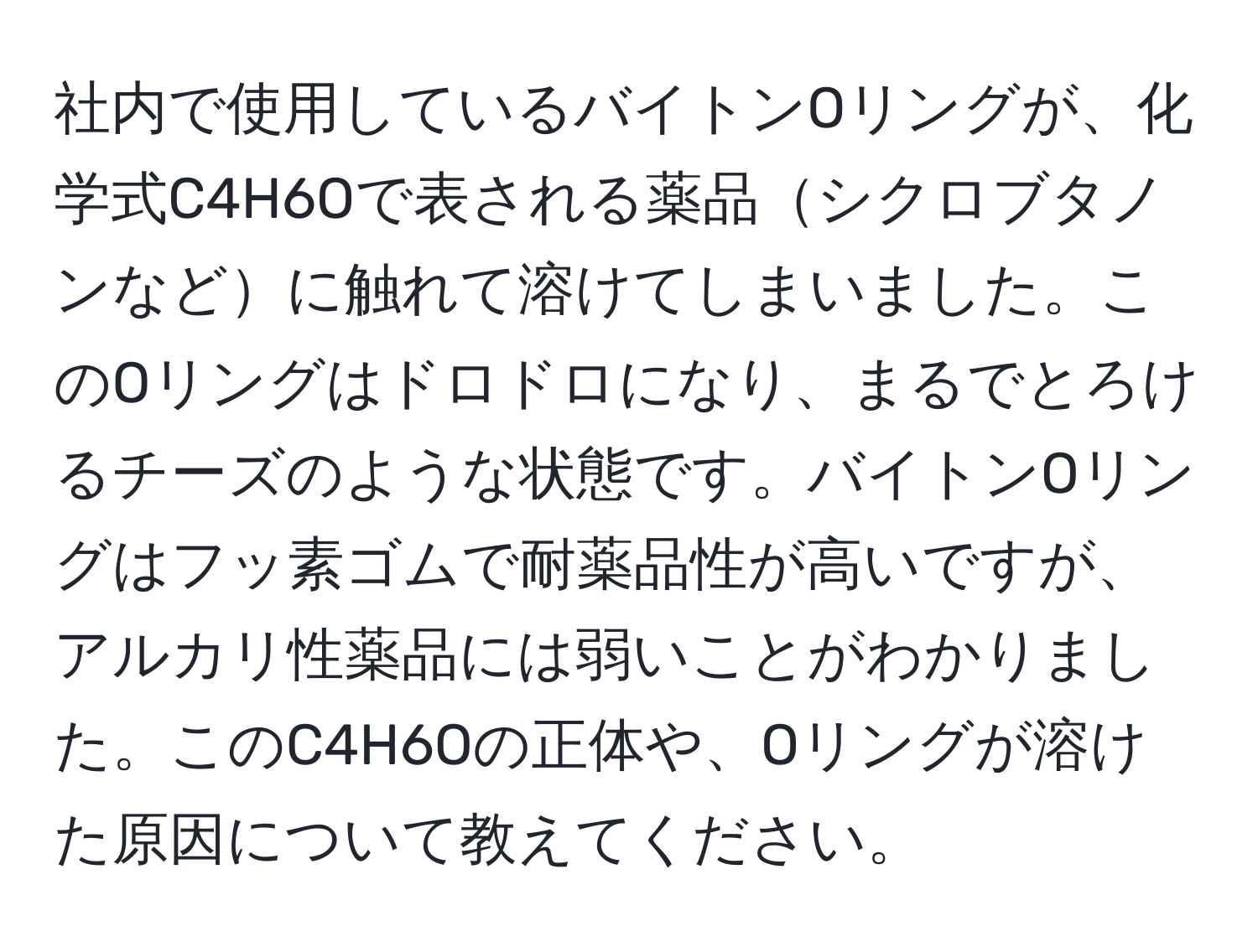 社内で使用しているバイトンOリングが、化学式C4H6Oで表される薬品シクロブタノンなどに触れて溶けてしまいました。このOリングはドロドロになり、まるでとろけるチーズのような状態です。バイトンOリングはフッ素ゴムで耐薬品性が高いですが、アルカリ性薬品には弱いことがわかりました。このC4H6Oの正体や、Oリングが溶けた原因について教えてください。