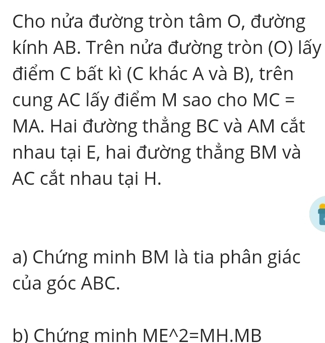 Cho nửa đường tròn tâm O, đường 
kKính AB. Trên nửa đường tròn (O) lấy 
điểm C bất kì (C khác A và B), trên 
cung AC lấy điểm M sao cho MC=
MA. Hai đường thẳng BC và AM cắt 
nhau tại E, hai đường thẳng BM và
AC cắt nhau tại H. 
a) Chứng minh BM là tia phân giác 
của góc ABC. 
b) Chứng minh ME^(wedge)2=MH.MB