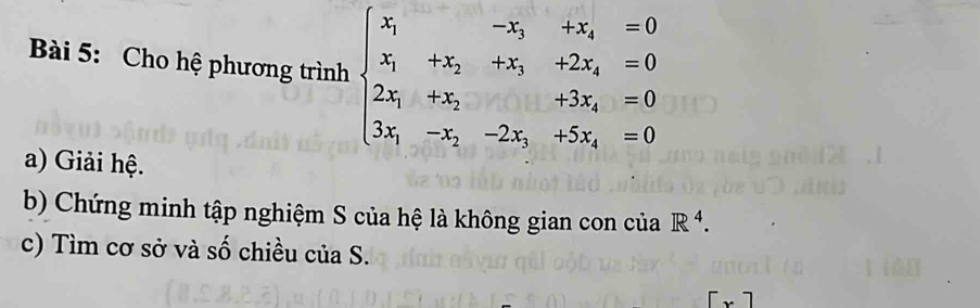 Cho hệ phương trình beginarrayl x_1&-x_1&+x_2&=0 x_1&+x_2&+x_3&+2x_4=0 2x_1&x_2&+3x_4=0 3x_1&-x_2&-2x_1+5x_4=0endarray.
a) Giải hệ. 
b) Chứng minh tập nghiệm S của hệ là không gian con của R^4. 
c) Tìm cơ sở và số chiều của S.