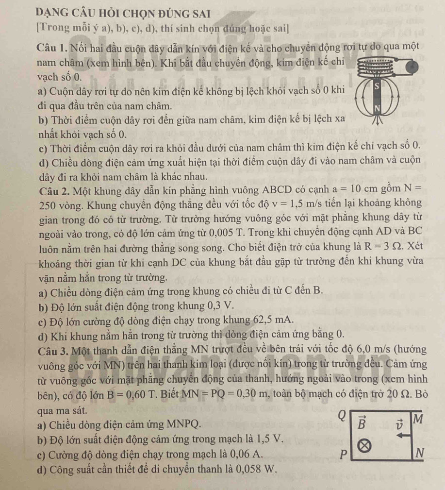 DạnG cÂU hỏi chọn đúng sAi
[Trong mỗi ý a), b), c), d), thí sinh chọn đúng hoặc sai]
Câu 1. Nối hai đầu cuộn dây dẫn kín với điện kế và cho chuyển động rơi tự do qua một
nam châm (xem hình bên). Khi bắt đầu chuyền động, kim điện kế chí
vạch số 0.
a) Cuộn dây rơi tự do nên kim điện kế không bị lệch khỏi vạch số 0 khi
đi qua đầu trên của nam châm.
b) Thời điểm cuộn dây rơi đến giữa nam châm, kim điện kế bị lệch xa
nhất khỏi vạch số 0.
c) Thời điểm cuộn dây rơi ra khỏi đầu dưới của nam châm thì kim điện kế chỉ vạch số 0.
d) Chiều dòng điện cảm ứng xuất hiện tại thời điểm cuộn dây đi vào nam châm và cuộn
dây đi ra khỏi nam châm là khác nhau.
Câu 2. Một khung dây dẫn kín phẳng hình vuông ABCD có cạnh a=10cm gồm N=
250 vòng. Khung chuyển động thắng đều với tốc độ v=1,5m/s tiến lại khoảng không
gian trong đó có từ trường. Từ trường hướng vuông góc với mặt phẳng khung dây từ
ngoài vào trong, có độ lớn cảm ứng từ 0,005 T. Trong khi chuyển động cạnh AD và BC
luôn nằm trên hai đường thẳng song song. Cho biết điện trở của khung là R=3Omega. Xét
khoảng thời gian từ khi cạnh DC của khung bắt đầu gặp từ trường đến khi khung vừa
vặn nằm hằn trong từ trường.
a) Chiều dòng điện cảm ứng trong khung có chiều đi từ C đến B.
b) Độ lớn suất điện động trong khung 0,3 V.
c) Độ lớn cường độ dòng điện chạy trong khung 62,5 mA.
d) Khi khung nằm hằn trong từ trường thì dòng điện cảm ứng bằng 0.
Câu 3. Một thanh dẫn điện thắng MN trượt đều về bên trái với tốc độ 6,0 m/s (hướng
vuông góc với MN) trên hai thanh kim loại (được nôi kín) trong từ trường đều. Cảm ứng
từ vuông góc với mặt phẳng chuyển động của thanh, hướng ngoài vào trong (xem hình
bên), có độ lớn B=0,60T * Biết MN=PQ=0,30m , toàn bộ mạch có điện trở 20 Ω. Bỏ
qua ma sát.
Q
a) Chiều dòng điện cảm ứng MNPQ. vector B vector v M
b) Độ lớn suất điện động cảm ứng trong mạch là 1,5 V.
c) Cường độ dòng điện chạy trong mạch là 0,06 A. P N
d) Công suất cần thiết để di chuyển thanh là 0,058 W.